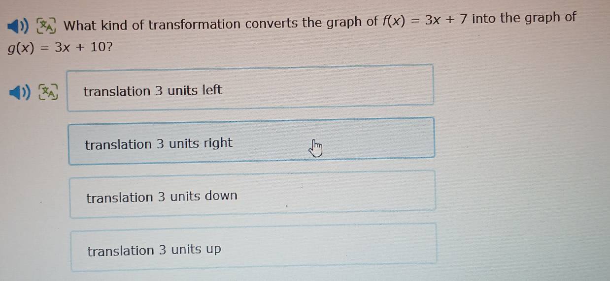 What kind of transformation converts the graph of f(x)=3x+7 into the graph of
g(x)=3x+10 ?
translation 3 units left
translation 3 units right
translation 3 units down
translation 3 units up