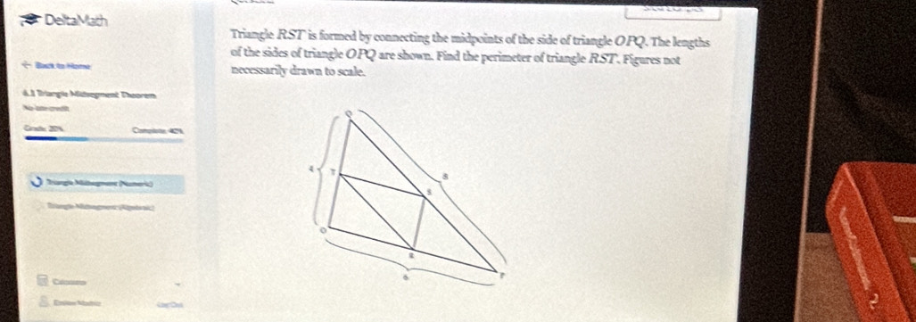 DeltaMath 
Triangle RST ' is formed by connecting the midpoints of the side of triangle OPQ. The lengths 
of the sides of triangle OPQ are shown. Find the perimeter of triangle RST. Figures not 
Basck to Homa necessarily drawn to scale. 
6.1 Brargie Mitsegment Théoren 
No later credia 
Grat 20% Complote 42%. 
Triagía Mihegmen (Numeric) 
Bilangío Mcogmeo (Apodapi 
Enlow Madtic