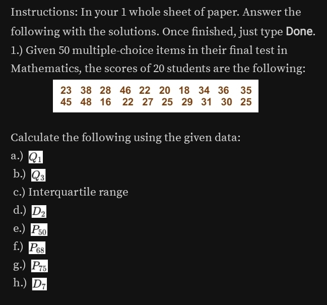 Instructions: In your 1 whole sheet of paper. Answer the 
following with the solutions. Once finished, just type Done. 
1.) Given 50 multiple-choice items in their final test in 
Mathematics, the scores of 20 students are the following:
23 38 28 46 22 20 18 34 36 35
45 48 16 22 27 25 29 31 30 25
Calculate the following using the given data: 
a.) Q_1
b.) Q_3
c.) Interquartile range 
d.) D_2
e.) P_50
f.) P_68
g.) P_75
h.) D_7