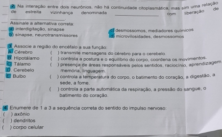 Na interação entre dois neurônios, não há continuidade citoplasmática, mas sim uma relação
de estreita vizinhança denominada _com liberação de
_
Assinale a alternativa correta:
a) interdigitação, sinapse
b) sinapse, neurotransmissores desmossomos, mediadores químicos
microvilosidades, desmossomos
3. Associe a região do encéfalo a sua função:
A Cérebro ( ) transmite mensagens do cérebro para o cerebelo.
Hipotálamo ) controla a postura e o equilíbrio do corpo, coordena os movimentos.
Tálamo 
D. Cerebelo ) presença de áreas responsáveis pelos sentidos, raciocínio, aprendizagem
memória, linguagem.
Bulbo ( ) controla a temperatura do corpo, o batimento do coração, a digestão, a
sede, a fome.
 ) controla a parte automática da respiração, a pressão do sangue, o
batimento do coração
Enumere de 1 a 3 a sequência correta do sentido do impulso nervoso:
 ) axônio
 ) dendritos
) corpo celular