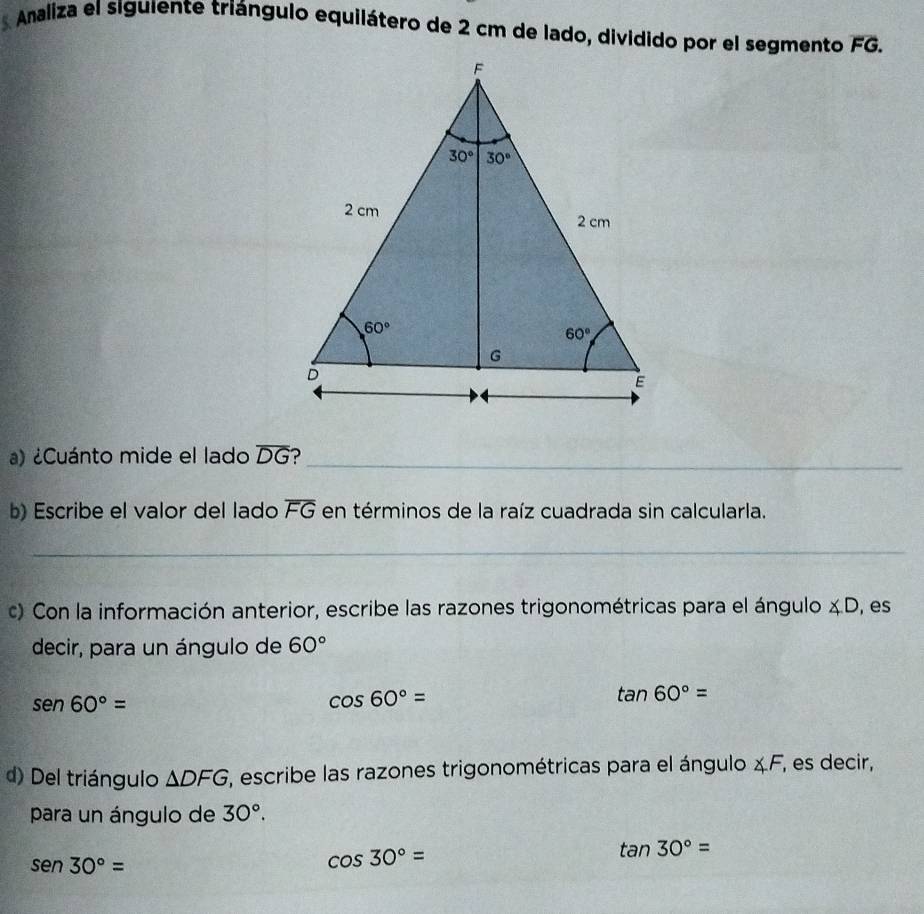 Amaliza el siguiente triángulo equilátero de 2 cm de lado, dividido por el segmento overline FG.
) ¿Cuánto mide el lado overline DG ?_
b) Escribe el valor del lado overline FG en términos de la raíz cuadrada sin calcularla.
_
c) Con la información anterior, escribe las razones trigonométricas para el ángulo ∠ D , es
decir, para un ángulo de 60°
sen60°=
cos 60°=
tan 60°=
d) Del triángulo △ DFG ', escribe las razones trigonométricas para el ángulo ∠ F , es decir,
para un ángulo de 30°.
tan 30°=
sen 30°=
cos 30°=