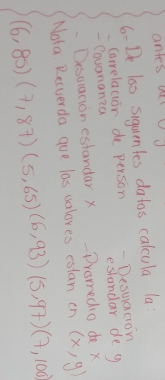 antes oulu 
6- De las siquentes datos calcula la: 
Carrelacior de person 
- Desuacion 
- Couarianza estandar de g 
-Desuation estandar x Dromedio de x
Nota. Recverda gue las valores estan cn (x,y)
(6,85)(7,87)(5,65)(6,93)(5,97)(7,100)