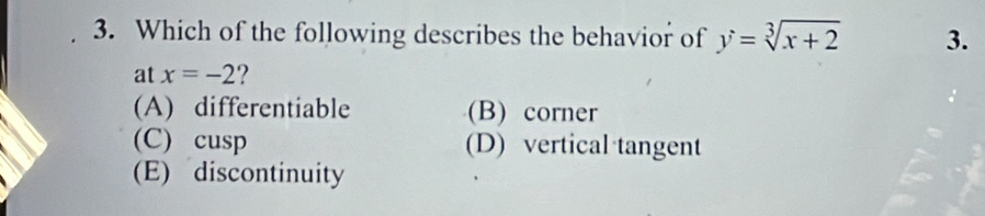 Which of the following describes the behavior of y=sqrt[3](x+2) 3.
at x=-2 ?
(A) differentiable (B) corner
(C) cusp (D) vertical tangent
(E) discontinuity