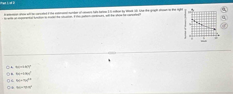 A television show will be canceled if the estimated number of viewers falls below 2.5 million by Week 10. Use the graph shown to the rig
to write an exponential function to model the situation. If this pattern continues, will the show be canceled?
A. f(x)=0.9(7)^x
B. f(x)=0.9(x)^7
C. f(x)=7(x)^0.9
D. f(x)=7(0.9)^x