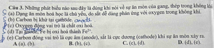 Những phát biều nào sau đây là đúng khi nói về sự ăn mòn của gang, thép trong không khí
(a) Dạng ăn mòn hoá học là chủ yếu, do sắt dễ dàng phản ứng với oxygen trong không khí.
(b) Carbon bị khử tại cathode.
(c) xygen động vai trò là chất oxi hoá.
(d) Tại anode, Fe bị oxi hoá thành Fe^(2+). 
(e) Carbon đóng vai trò là cực âm (anode), sắt là cực dương (cathode) khi sự ăn mòn xảy ra.
A (a) (b). B. (b), (c). C. (c), (d). D. (d), (e).