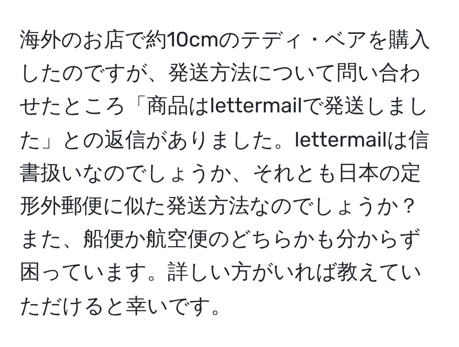 海外のお店で約10cmのテディ・ベアを購入したのですが、発送方法について問い合わせたところ「商品はlettermailで発送しました」との返信がありました。lettermailは信書扱いなのでしょうか、それとも日本の定形外郵便に似た発送方法なのでしょうか？また、船便か航空便のどちらかも分からず困っています。詳しい方がいれば教えていただけると幸いです。