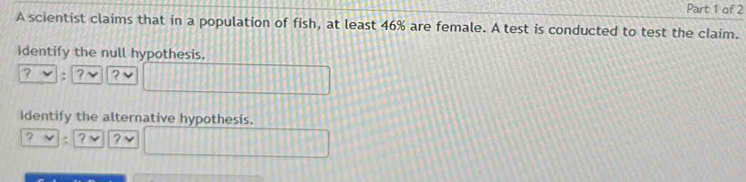 A scientist claims that in a population of fish, at least 46% are female. A test is conducted to test the claim. 
Identify the null hypothesis. 
? : ? ? 
identify the alternative hypothesis. 
? : ?