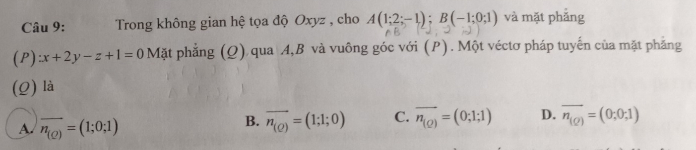 Trong không gian hệ tọa độ Oxyz , cho A(1;2;-1); B(-1;0;1) và mặt phắng
(P) zx+2y-z+1=0 Mặt phẳng (Q) qua A, B và vuông góc với (P). Một véctơ pháp tuyến của mặt phẳng
(Q) là
A. vector n_(Q)=(1;0;1)
B. overline n_(Q)=(1;1;0) C. overline n_(Q)=(0;1;1) D. overline n_(Q)=(0;0;1)