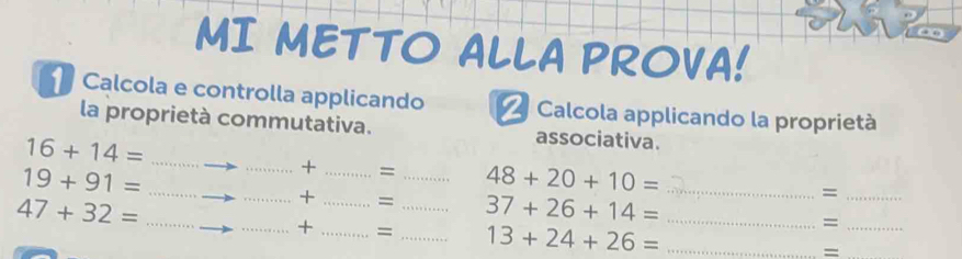 MI METTO ALLA PROVA! 
Calcola e controlla applicando = Calcola applicando la proprietà 
la proprietà commutativa. associativa.
16+14= _ 
_
19+91= _ 
_ 
_+ _= _ 48+20+10= _ =
_ 47+32=
_+ _= _ 37+26+14= _=_ 
_+ _= _ 13+24+26= _=_