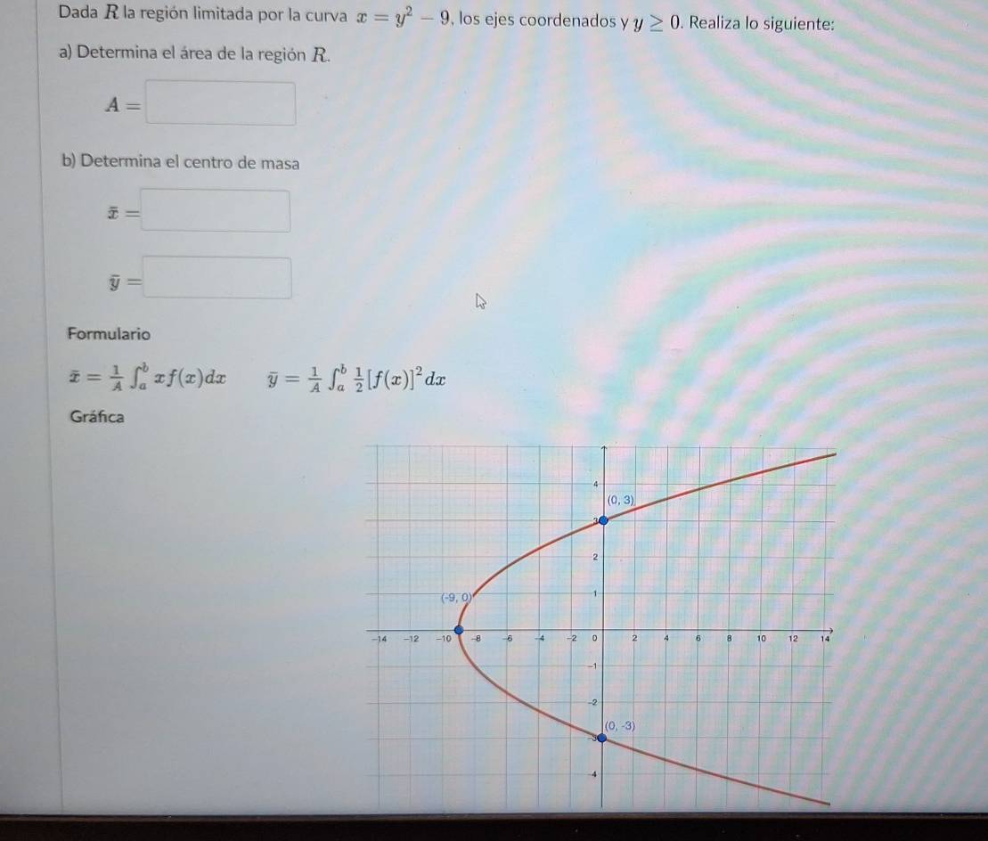 Dada R la región limitada por la curva x=y^2-9 , los ejes coordenados y y≥ 0. Realiza lo siguiente:
a) Determina el área de la región R.
A=□
b) Determina el centro de masa
overline x=□
overline y=□
Formulario
overline x= 1/A ∈t _a^(bxf(x)dx overline y)= 1/A ∈t _a^(bfrac 1)2[f(x)]^2dx
Gráfica