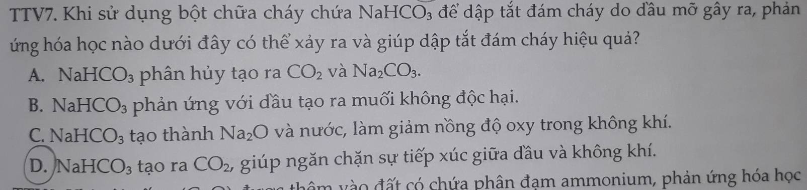 TV7. Khi sử dụng bột chữa cháy chứa NaH -ICO_3 để dập tắt đám cháy do dầu mỡ gây ra, phản
ứng hóa học nào dưới đây có thể xảy ra và giúp dập tắt đám cháy hiệu quả?
A. NaHCO_3 phân hủy tạo ra CO_2 và Na_2CO_3.
B. NaHCO_3 phản ứng với đầu tạo ra muối không độc hại.
C. NaHCO_3 tạo thành Na_2O và nước, làm giảm nồng độ oxy trong không khí.
D. NaHCO_3 tạo ra CO_2, , giúp ngăn chặn sự tiếp xúc giữa đầu và không khí.
v v o đ ất có chứa phân đạm ammonium, phản ứng hóa học