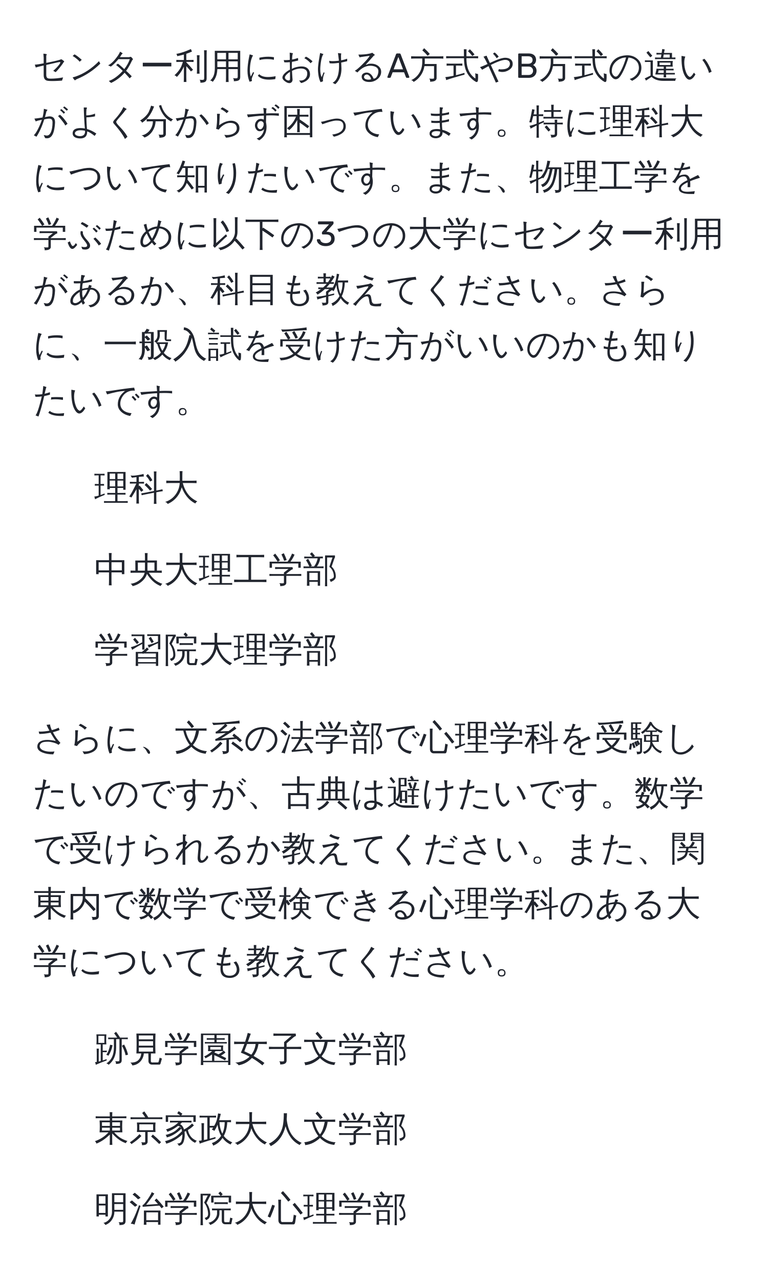 センター利用におけるA方式やB方式の違いがよく分からず困っています。特に理科大について知りたいです。また、物理工学を学ぶために以下の3つの大学にセンター利用があるか、科目も教えてください。さらに、一般入試を受けた方がいいのかも知りたいです。
- 理科大
- 中央大理工学部
- 学習院大理学部

さらに、文系の法学部で心理学科を受験したいのですが、古典は避けたいです。数学で受けられるか教えてください。また、関東内で数学で受検できる心理学科のある大学についても教えてください。
- 跡見学園女子文学部
- 東京家政大人文学部
- 明治学院大心理学部