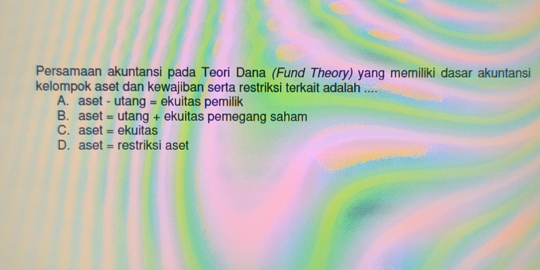 Persamaan akuntansi pada Teori Dana (Fund Theory) yang memiliki dasar akuntansi
kelompok aset dan kewajiban serta restriksi terkait adalah ....
A. aset - utang = ekuitas pemilik
B. aset = utang + ekuitas pemegang saham
C. aset = ekuitas
D. aset = restriksi aset