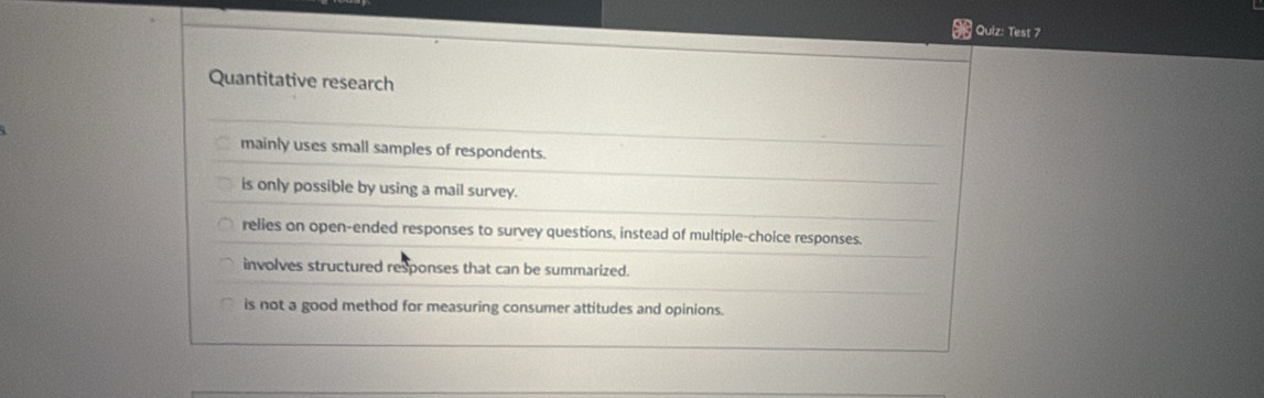 Test 7
Quantitative research
mainly uses small samples of respondents.
is only possible by using a mail survey.
relies on open-ended responses to survey questions, instead of multiple-choice responses.
involves structured responses that can be summarized.
is not a good method for measuring consumer attitudes and opinions.