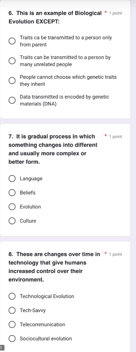 This is an example of Biological * 1 point
Evolution EXCEPT:
Traits ca be transmitted to a person only
from parent
Traits can be transmitted to a person by
many unrelated people
People cannot choose which genetic traits
they inherit
Data transmitted is encoded by genetic
materials (DNA)
7. It is gradual process in which 1 point
something changes into different
and usually more complex or
better form.
Language
Beliefs
Evolution
Culture
8. These are changes over time in * 1 point
technology that give humans
increased control over their
environment.
Technological Evolution
Tech-Savvy
Telecommunication
Sociocultural evolution