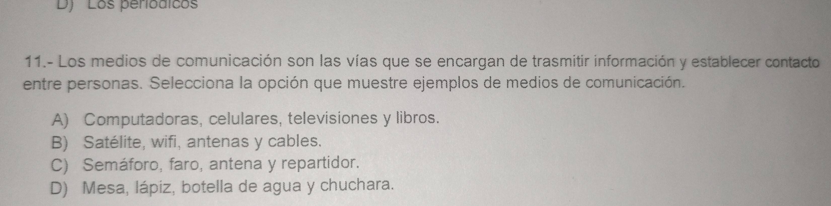 D) ' Los periodicos
11.- Los medios de comunicación son las vías que se encargan de trasmitir información y establecer contacto
entre personas. Selecciona la opción que muestre ejemplos de medios de comunicación.
A) Computadoras, celulares, televisiones y libros.
B) Satélite, wifi, antenas y cables.
C) Semáforo, faro, antena y repartidor.
D) Mesa, lápiz, botella de agua y chuchara.