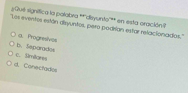 Qué significa la palabra **''disyunto''** en esta oración?
''Los eventos están disyuntos, pero podrían estar relacionados.''
a、Progresivos
b. Separados
c. Similares
d. Conectados