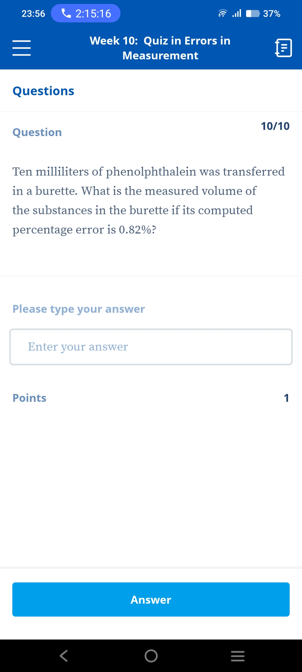 23:56 2:15:16 
Week 10: Quiz in Errors in 
Measurement 
Questions 
10/10 
Question
Ten milliliters of phenolphthalein was transferred 
in a burette. What is the measured volume of 
the substances in the burette if its computed 
percentage error is 0.82%? 
Please type your answer 
Enter your answer 
Points 1 
Answer