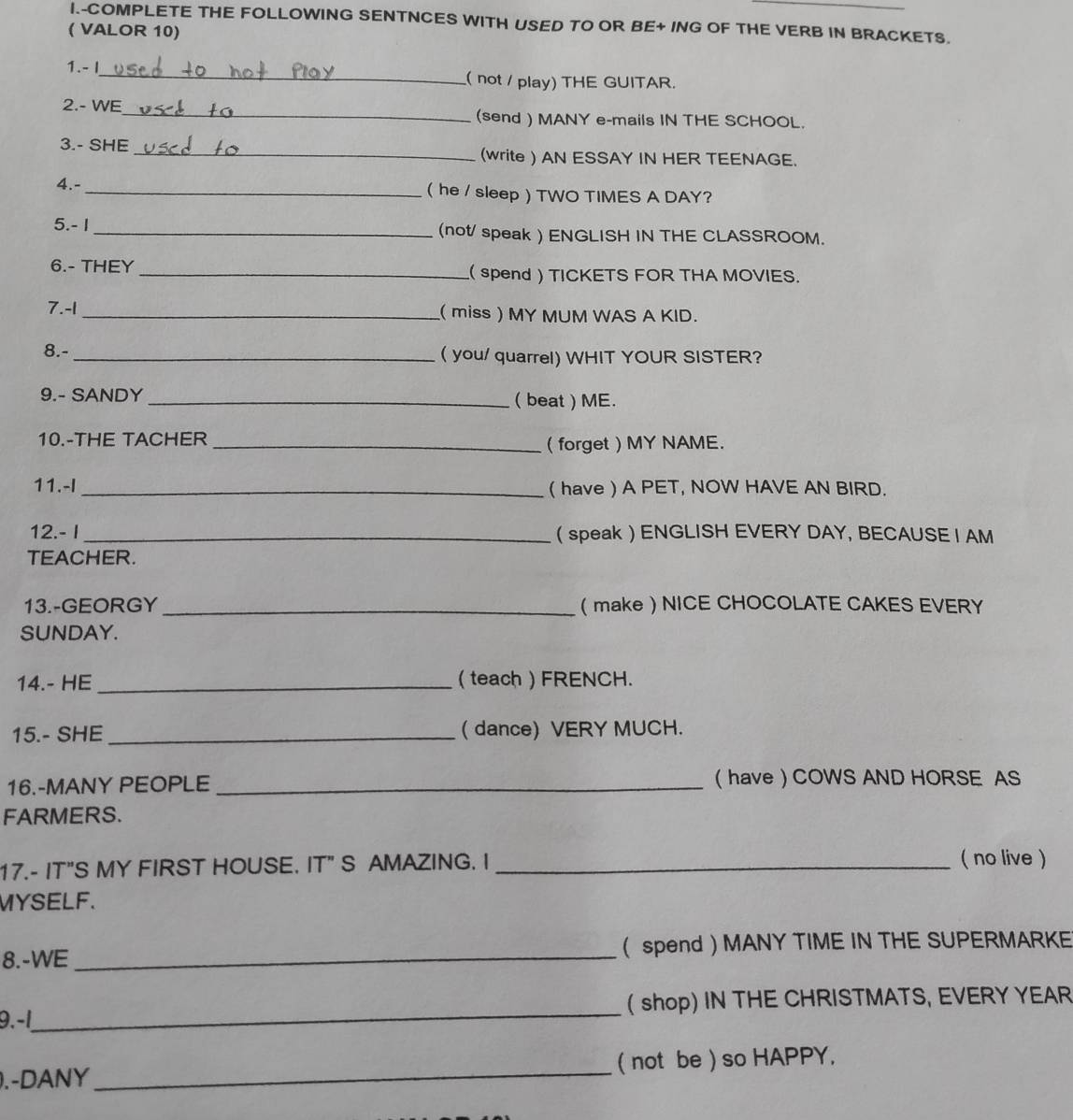 COMPLETE THE FOLLOWING SENTNCES WITH USED TO OR BE+ ING OF THE VERB IN BRACKETS. 
( VALOR 10) 
1.- I_ ( not / play) THE GUITAR. 
2.- WE_ (send ) MANY e-mails IN THE SCHOOL. 
3.- SHE _(write ) AN ESSAY IN HER TEENAGE. 
4.- _( he / sleep ) TWO TIMES A DAY? 
5.- 1 _(not/ speak ) ENGLISH IN THE CLASSROOM. 
6.- THEY _ spend ) TICKETS FOR THA MOVIES. 
7. -1 _ miss ) MY MUM WAS A KID. 
8.- _(you/ quarrel) WHIT YOUR SISTER? 
9.- SANDY _( beat ) ME. 
10.-THE TACHER 
_( forget ) MY NAME. 
11.-I_ ( have ) A PET, NOW HAVE AN BIRD. 
12.- I_ ( speak  ENGLISH EVERY DAY, BECAUSE I AM 
TEACHER. 
13.-GEORGY _(make) NICE CHOCOLATE CAKES EVERY 
SUNDAY. 
14.- HE _( teach ) FRENCH. 
15.- SHE _( dance) VERY MUCH. 
16.-MANY PEOPLE _( have ) COWS AND HORSE AS 
FARMERS. 
17.- IT"S MY FIRST HOUSE. IT" S AMAZING. I _( no live ) 
MYSELF. 
8.-WE_ ( spend  MANY TIME IN THE SUPERMARKE 
9.-1_ shop) IN THE CHRISTMATS, EVERY YEAR 
).-DANY _( not be ) so HAPPY,