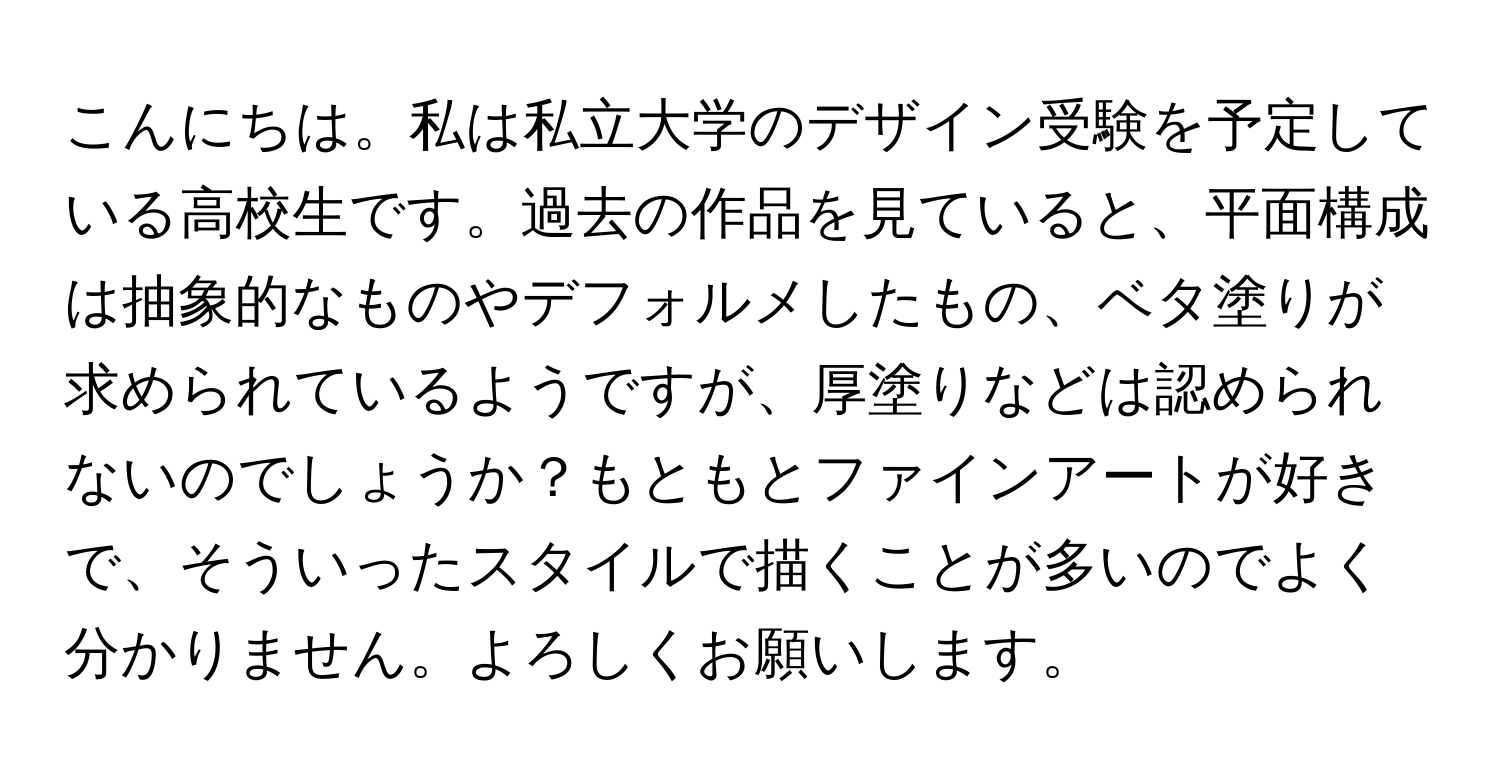 こんにちは。私は私立大学のデザイン受験を予定している高校生です。過去の作品を見ていると、平面構成は抽象的なものやデフォルメしたもの、ベタ塗りが求められているようですが、厚塗りなどは認められないのでしょうか？もともとファインアートが好きで、そういったスタイルで描くことが多いのでよく分かりません。よろしくお願いします。