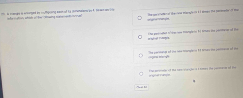 A triangle is enlarged by multiplying each of its dimensions by 4. Based on this
information, which of the following statements is true The perimeter of the new triangle is 12 times the perimeter of the
original triangle.
The perimeter of the new triangle is 16 times the perimeter of the
original triangle.
original triangle. The perimeter of the new triangle is 18 times the perimeter of the
original triangle. The perimeter of the new triangle is 4 times the perimeter of the
Cliear All