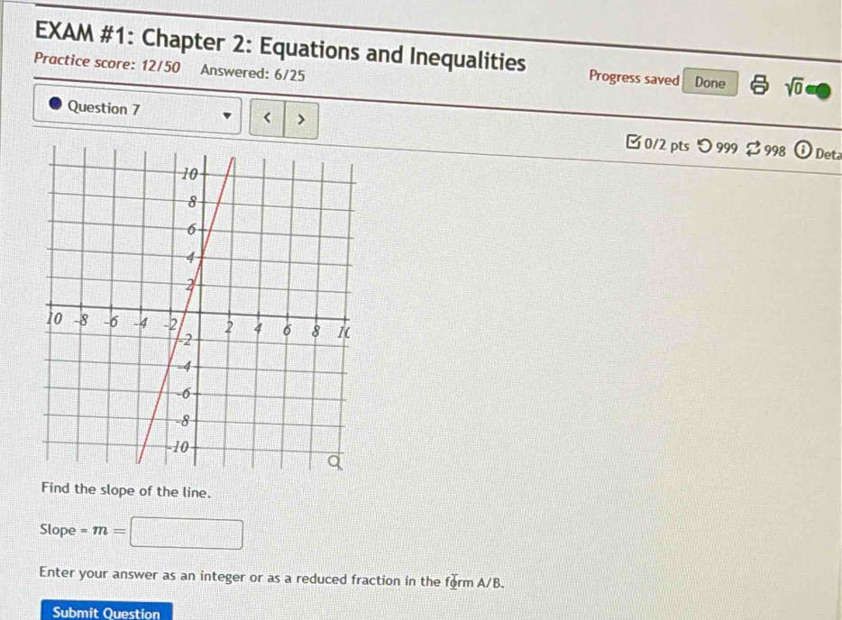 EXAM #1: Chapter 2: Equations and Inequalities Progress saved Done sqrt(0) 
Practice score: 12/50 Answered: 6/25 
、 
Question 7 □0/2 pts つ999 $998 
Det 
Find the slope of the line. 
Slope =m= □ 
Enter your answer as an integer or as a reduced fraction in the form A/B. 
Submit Question