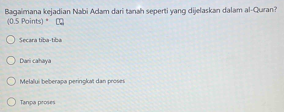 Bagaimana kejadian Nabi Adam dari tanah seperti yang dijelaskan dalam al-Quran?
(0.5 Points) *
Secara tiba-tiba
Dari cahaya
Melalui beberapa peringkat dan proses
Tanpa proses