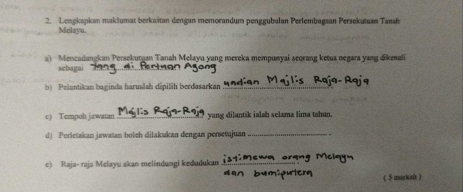 Lengkapkan maklumat berkaitan dengan memorandum penggubalan Perlembagaan Persekutuan Tanah 
Melayu, 
a) Mencadangkan Persekutuan Tanah Melayu yang mereka mempunyai seorang ketua negara yang dikenali 
sebagai 
b) Pelantikan baginda haruslah dipilih berdasarkan_ 
c) Tempoh jawatan _yang dilantik ialah selama lima tahun. 
d) Perletakan jawatan boleh dilakukan dengan persetujuan_ 
e) Raja- raja Melayu akan melindungi kedudukan_ 
( 5 markah )