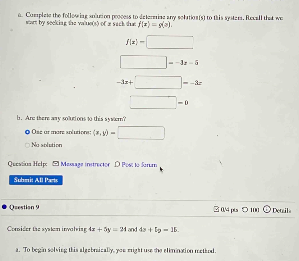 Complete the following solution process to determine any solution(s) to this system. Recall that we
start by seeking the value(s) of æ such that f(x)=g(x).
f(x)=□
□ =-3x-5
-3x+□ =-3x
□ =0
b. Are there any solutions to this system?
One or more solutions: (x,y)=□
No solution
Question Help: [ Message instructor 〇 Post to forum
Submit All Parts
Question 9 0/4 pts つ 100 ⓘ Details
Consider the system involving 4x+5y=24 and 4x+5y=15. 
a. To begin solving this algebraically, you might use the elimination method.