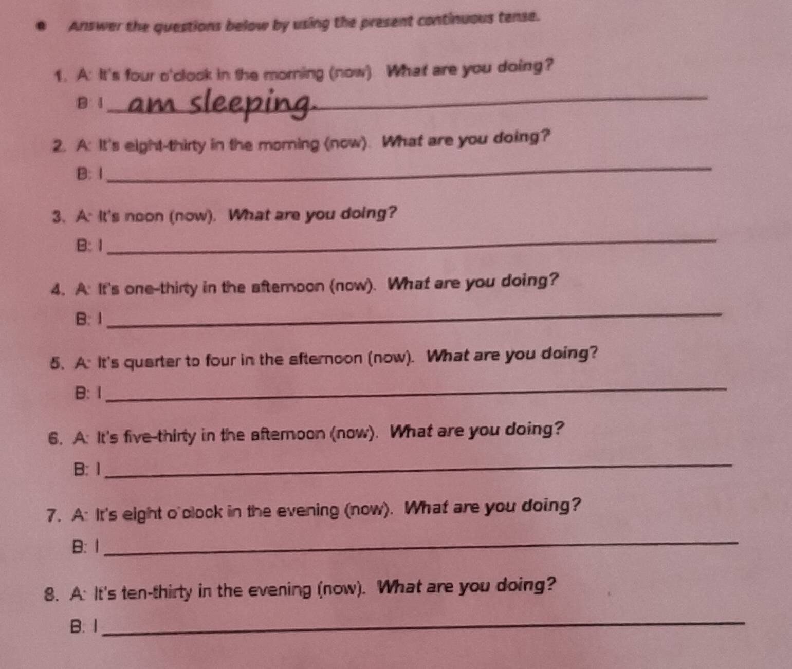 Answer the questions below by using the present continuous tense.
1. A: It's four o'clook in the morning (now) What are you doing?
B1
_
2. A: It's eight-thirty in the moming (now). What are you doing?
B: 1
_
3. A: It's noon (now). What are you doing?
B:Ⅰ
_
4. A. It's one-thirty in the aftemoon (now). What are you doing?
B: 1
_
5. A: It's quarter to four in the afternoon (now). What are you doing?
B: Ⅰ
_
6. A: It's five-thirty in the aftemoon (now). What are you doing?
B: 1
_
7. A: It's eight o'clock in the evening (now). What are you doing?
B: 1
_
8. A: It's ten-thirty in the evening (now). What are you doing?
B. 1
_