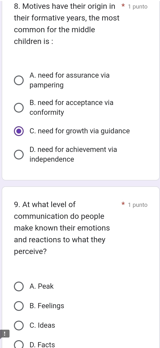 Motives have their origin in * 1 punto
their formative years, the most
common for the middle
children is :
A. need for assurance via
pampering
B. need for acceptance via
conformity
C. need for growth via guidance
D. need for achievement via
independence
9. At what level of 1 punto
communication do people
make known their emotions
and reactions to what they
perceive?
A. Peak
B. Feelings
C. Ideas
!
D. Facts