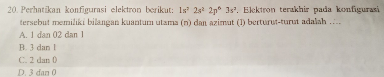 Perhatikan konfigurasi elektron berikut: 1s^22s^22p^63s^2. Elektron terakhir pada konfigurasi
tersebut memiliki bilangan kuantum utama (n) dan azimut (l) berturut-turut adalah ….
A. 1 dan 02 dan 1
B. 3 dan 1
C. 2 dan 0
D. 3 dan 0