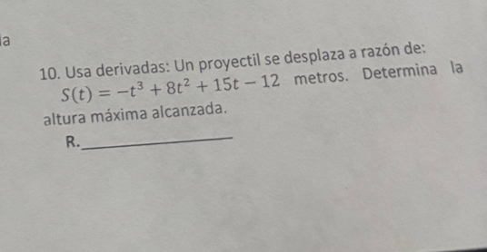 a 
10. Usa derivadas: Un proyectil se desplaza a razón de:
S(t)=-t^3+8t^2+15t-12 metros. Determina la 
altura máxima alcanzada. 
R. 
_