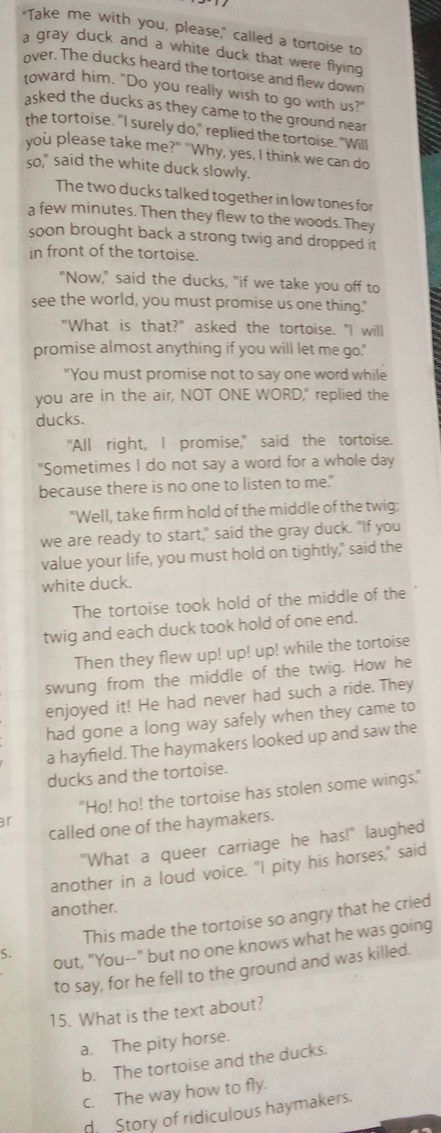 "Take me with you, please," called a tortoise to
a gray duck and a white duck that were flying
over. The ducks heard the tortoise and flew down
toward him. "Do you really wish to go with us?"
asked the ducks as they came to the ground near .
the tortoise. "I surely do," replied the tortoise. "Will
you please take me?" "Why, yes, I think we can do
so," said the white duck slowly.
The two ducks talked together in low tones for
a few minutes. Then they flew to the woods. They
soon brought back a strong twig and dropped it
in front of the tortoise.
"Now," said the ducks, "if we take you off to
see the world, you must promise us one thing."
"What is that?" asked the tortoise. "I will
promise almost anything if you will let me go."
"You must promise not to say one word while
you are in the air, NOT ONE WORD," replied the
ducks.
"All right, I promise," said the tortoise.
"Sometimes I do not say a word for a whole day
because there is no one to listen to me."
"Well, take firm hold of the middle of the twig;
we are ready to start," said the gray duck. "If you
value your life, you must hold on tightly," said the
white duck.
The tortoise took hold of the middle of the
twig and each duck took hold of one end.
Then they flew up! up! up! while the tortoise
swung from the middle of the twig. How he
enjoyed it! He had never had such a ride. They
had gone a long way safely when they came to
a hayfield. The haymakers looked up and saw the
ducks and the tortoise.
"Ho! ho! the tortoise has stolen some wings,"
ar
called one of the haymakers.
"What a queer carriage he has!" laughed
another in a loud voice. "I pity his horses," said
another.
This made the tortoise so angry that he cried
S.
out, "You--" but no one knows what he was going
to say, for he fell to the ground and was killed.
15. What is the text about?
a. The pity horse.
b. The tortoise and the ducks.
c. The way how to fly.
d Story of ridiculous haymakers.