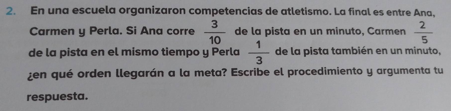 En una escuela organizaron competencias de atletismo. La final es entre Ana, 
Carmen y Perla. Si Ana corre  3/10  de la pista en un minuto, Carmen  2/5 
de la pista en el mismo tiempo y Perla  1/3  de la pista también en un minuto, 
¿en qué orden llegarán a la meta? Escribe el procedimiento y argumenta tu 
respuesta.