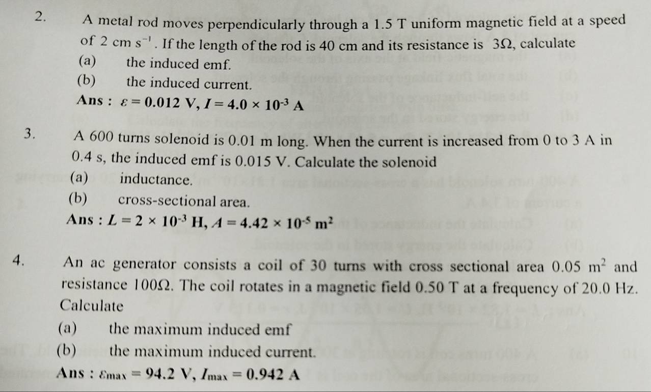 A metal rod moves perpendicularly through a 1.5 T uniform magnetic field at a speed 
of 2cms^(-1). If the length of the rod is 40 cm and its resistance is 3Ω, calculate 
(a) the induced emf. 
(b) the induced current. 
Ans : varepsilon =0.012V, I=4.0* 10^(-3)A
3. A 600 turns solenoid is 0.01 m long. When the current is increased from 0 to 3 A in
0.4 s, the induced emf is 0.015 V. Calculate the solenoid 
(a) inductance. 
(b) cross-sectional area. 
Ans : L=2* 10^(-3)H, A=4.42* 10^(-5)m^2
4. An ac generator consists a coil of 30 turns with cross sectional area 0.05m^2 and 
resistance 100Ω. The coil rotates in a magnetic field 0.50 T at a frequency of 20.0 Hz. 
Calculate 
(a) the maximum induced emf 
(b) the maximum induced current. 
Ans : varepsilon _max=94.2V, I_max=0.942A