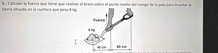 1.- Calcular la fuerza que tiene que realizar el brazo sobre el punto medio del mango de la pala para levantar la 
tierra situada en la cuchara que pesa