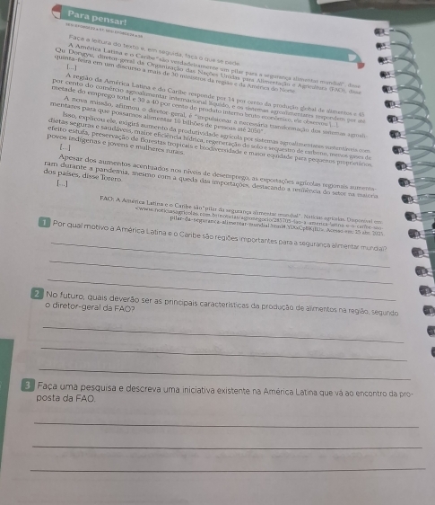 Para pensar!
Faca a leltura do texto e, em seguída, faça o que se pede
A Amvérica Latima e o Carshe ''são verdadieiramente um plães para a segumença almentar mundia', do
[...]
Ou Doragyu, diretor greall da Organização das Nações Ueadas para Almentação e Agricultura (FAE) de
quenta-beara emm uem disciário a mais de 30 mieistros da regão e da América do Norte
A região da América Latisa e do Caribe responde por 14 por cento da prdução glebal de alimentos e 45
por cento do comércio agoalamentar intmacional lrquído, e os siemas agronimentares umpendem por sie
nvetade do emprego total e 30 a 40 por cento de produto leterno bruto económico, ne obsesou 1 1
A nova missão, afirmou o diretor geral, é "mpulsicnar a neressára tranformação dos sisemas ugnali
meistares para que possamos alimentar 10 billões de pessoas aé 2050°
lsso, explicou ele, exigirá aumento da produtividade agrícala por satemas agrosimentares sustentáveis com
sesetas seguras e sauclávess, msaios encencia hidrica, regeneração de selo e sequestro de cabumo, meros gases de
povos indígeras e jovens e mulheres rutais
g. -- L
efeito estufa, preservação de Blorestas tropicais e biodiverridade e masor eqarisãe para pequeros properácos
Apesar dos aumentos acentuados nos níveis de desemprego, as expostações aprícolas regionais aumentas
dos países, disse Torero ram durante a pandemia, mesmo com a queda das importações, destacando a sesilência do setor na maioria
[..]
FAC: A Amética Latina e o Caribe são "pilar da seguzança alimentas mundal". Natícias aginia Omporval em
ho aagricolas com beinne iasiagmet gocio 45705-4ạo a america latina e o canhe = 
Pilar-da-seguanca-alimemar-mundial Auni# YD0CptK|IU». Acsão ee 25 abm 2025
_
Por qual motivo a América Latina e o Caribe são regiões importantes para a segurança alimentar mundia
_
_
2 No futuro, quais deverão ser as principais características da produção de alimentos na região, segundo
o diretor-geral da FAO?
_
_
_
3. Faça uma pesquisa e descreva uma iniciativa existente na América Latina que vá ao encontro da pro-
posta da FAO.
_
_
_