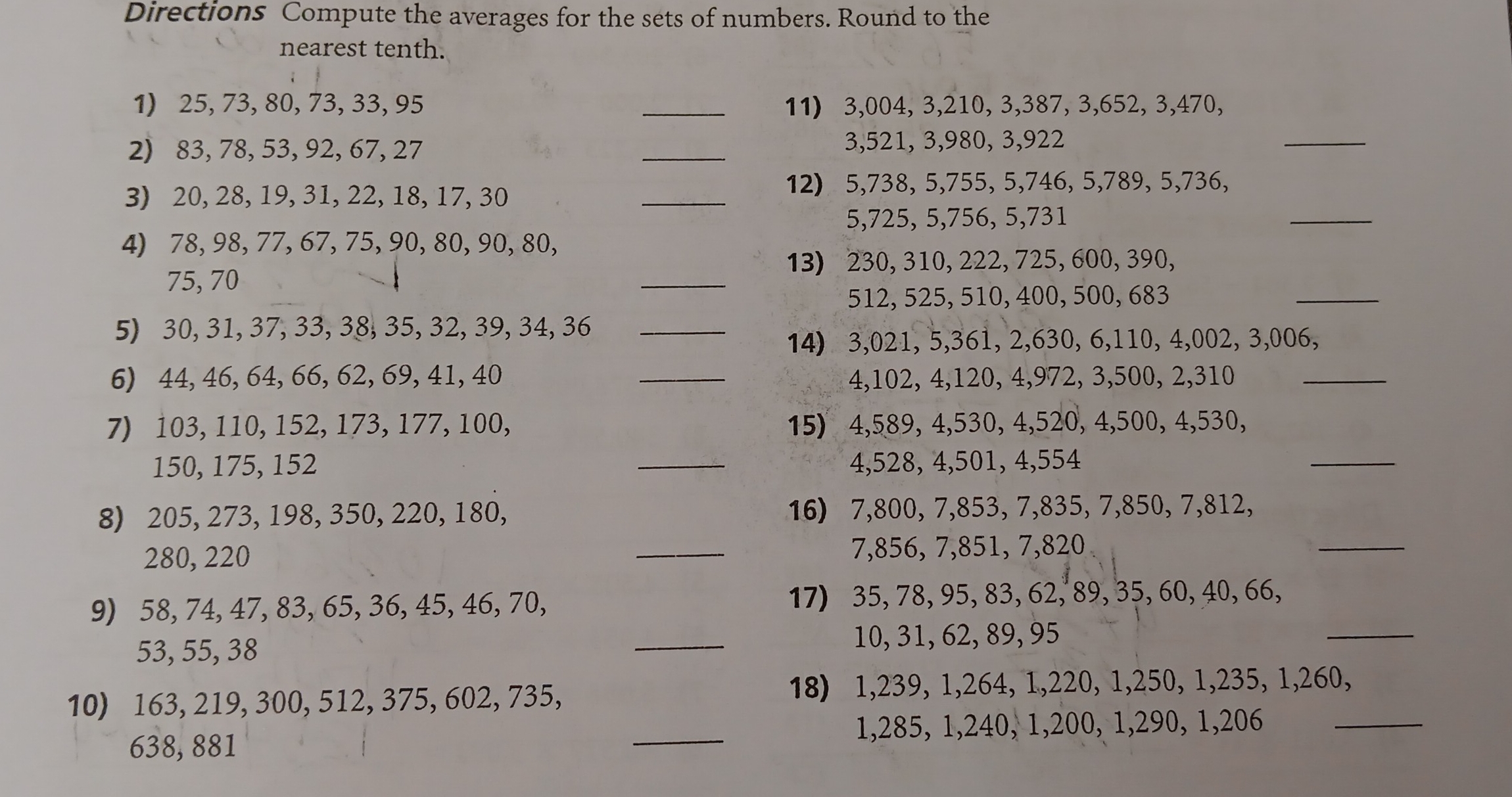 Directions Compute the averages for the sets of numbers. Round to the
nearest tenth.
1) 25, 73, 80, 73, 33, 95 _11) 3,004, 3,210, 3,387, 3,652, 3,470,
2) 83, 78, 53, 92, 67, 27 _3,521, 3,980, 3,922
_
3) 20, 28, 19, 31, 22, 18, 17, 30
_
12) 5,738, 5,755, 5,746, 5,789, 5,736,
_
5,725, 5,756, 5,731
4) 78, 98, 77, 67, 75, 90, 80, 90, 80,
_
13) 230, 310, 222, 725, 600, 390,
_
75,70
512, 525, 510, 400, 500, 683
5) 30, 31, 37, 33, 38, 35, 32, 39, 34, _36
14) 3,021, 5,361, 2,630, 6,110, 4,002, 3,006,
6) 44, 46, 64, 66, 62, 69, 41, 40 _4,102, 4,120, 4,972, 3,500,_ 2,310
7) 103,110,152, 173, 177, 100, 15) 4,589, 4,530, 4,520, 4,500, 4,530,
_
150, 175, 152 _4,528, 4,501, 4,554
_
8) 205, 273, 198, 350, 220, 180, 16) 7,800, 7,853, 7,835, 7,850, 7,812,
280, 220 _7,856, 7,851, 7,820
_
9) 58, 74, 47, 83, 65, 36, 45, 46, 70, 17) 35, 78, 95, 83, 62, 89, 35, 60, 40, 66,
53, 55, 38 _10, 31, 62, 89, 95
10) 163, 219, 300, 512, 375, 602, 735, 18) 1,239, 1,264, 1,220, 1,250, 1,235, 1,260,
638, 881 _1,285, 1,240, 1,200, 1,290, _1,206