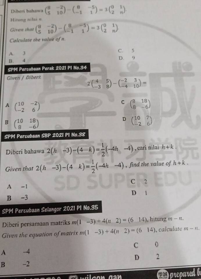 Diberi bahawa beginpmatrix 8&-2 5&10endpmatrix -beginpmatrix 8&-5 -1&1endpmatrix =3beginpmatrix 0&1 2&nendpmatrix. 
Hitung nilai n
Given that beginpmatrix 8&-2 5&10endpmatrix -beginpmatrix 8&-5 -1&1endpmatrix =3beginpmatrix 0&1 2&nendpmatrix
Calculate the value of n.
A. 3 C. 5
B. 4 D. 9
SPM Percubaan Perak 2021 P1 No.34
Given / Diberi.
2beginpmatrix 4&5 -3&8endpmatrix -beginpmatrix -2&3 -4&10endpmatrix =
A beginpmatrix 10&-2 -2&6endpmatrix
C beginpmatrix 8&18 8&-6endpmatrix
B beginpmatrix 10&18 8&-6endpmatrix
D beginpmatrix 10&7 -2&6endpmatrix
SPM Percubaan SBP 2021 P1 No.38
Diberi bahawa 2(h-3)-(4k)= 1/2 (-4h-4) cari nilai h+k. 
Given that 2(h-3)-(4k)= 1/2 (-4h-4) , find the value of h+k.
C 2
A -1
D 1
B -3
SPM Percubaan Selangor 2021 P1 No.35
Diberí persamaan matriks m(1-3)+4(n2)=(614) , hitung m-n. 
Given the equation of matrix m(1-3)+4(n2)=(614) , calculate m-n.
C 0
A -4
D 12
B -2
prepared b