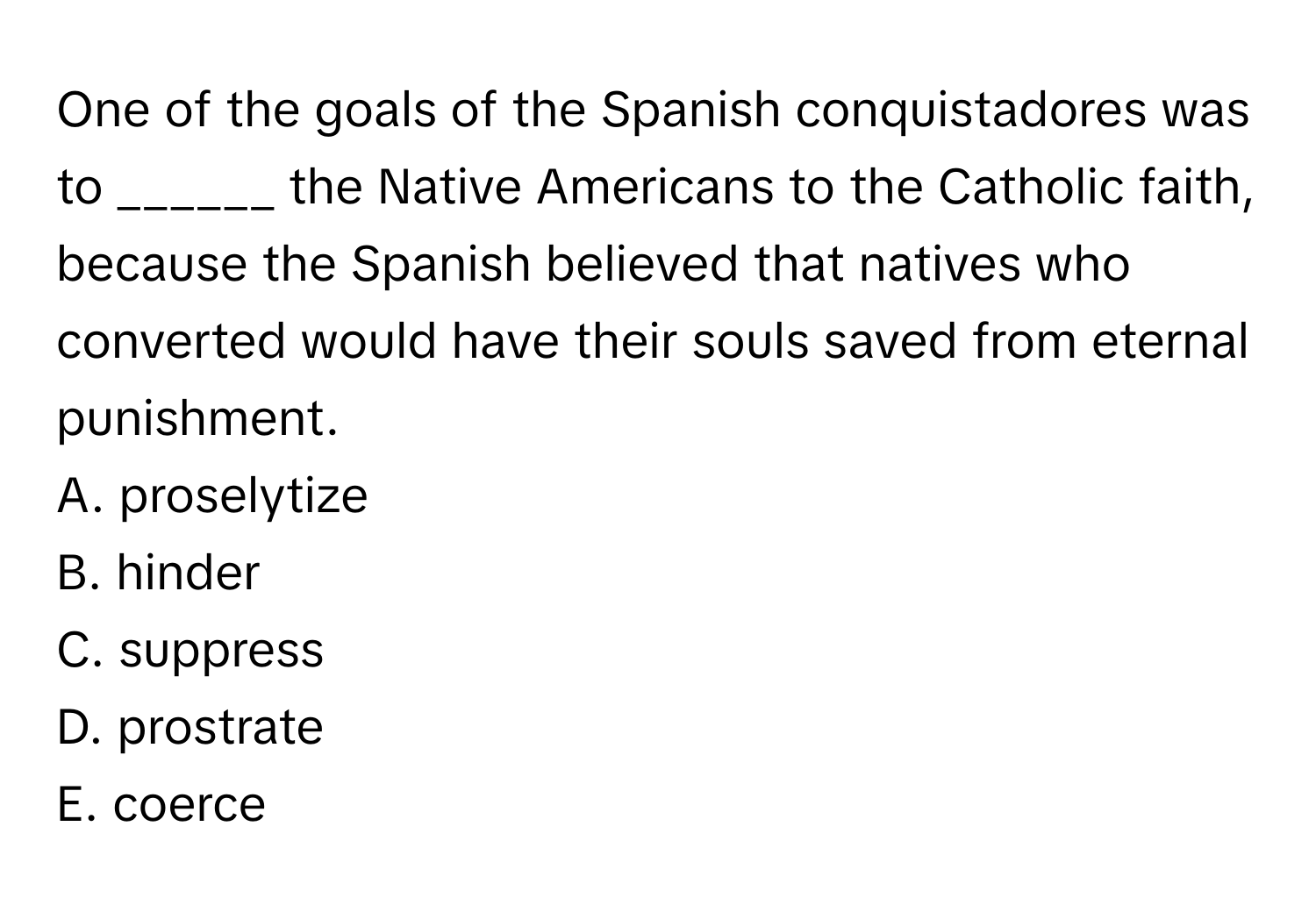 One of the goals of the Spanish conquistadores was to ______ the Native Americans to the Catholic faith, because the Spanish believed that natives who converted would have their souls saved from eternal punishment.

A. proselytize
B. hinder
C. suppress
D. prostrate
E. coerce