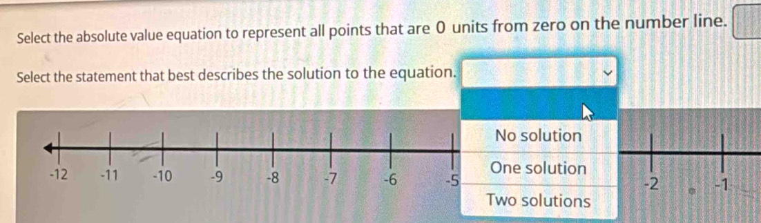 Select the absolute value equation to represent all points that are 0 units from zero on the number line.
Select the statement that best describes the solution to the equation.
No solution
One solution
Two solutions