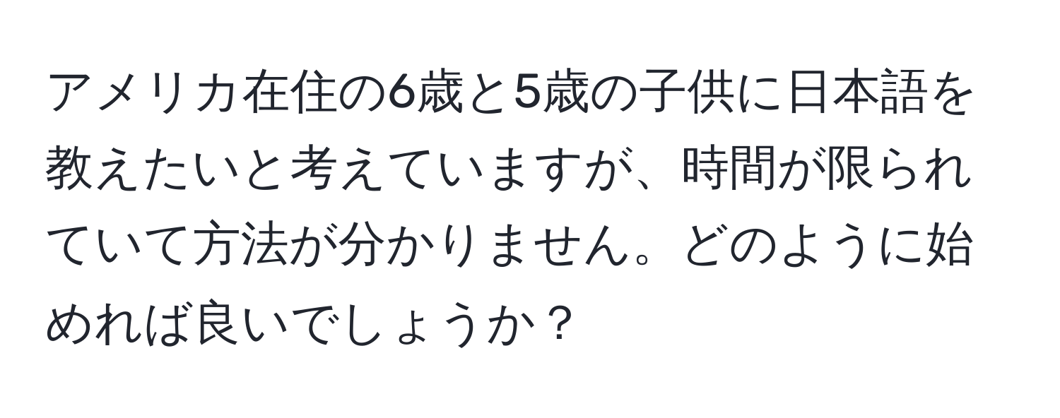 アメリカ在住の6歳と5歳の子供に日本語を教えたいと考えていますが、時間が限られていて方法が分かりません。どのように始めれば良いでしょうか？