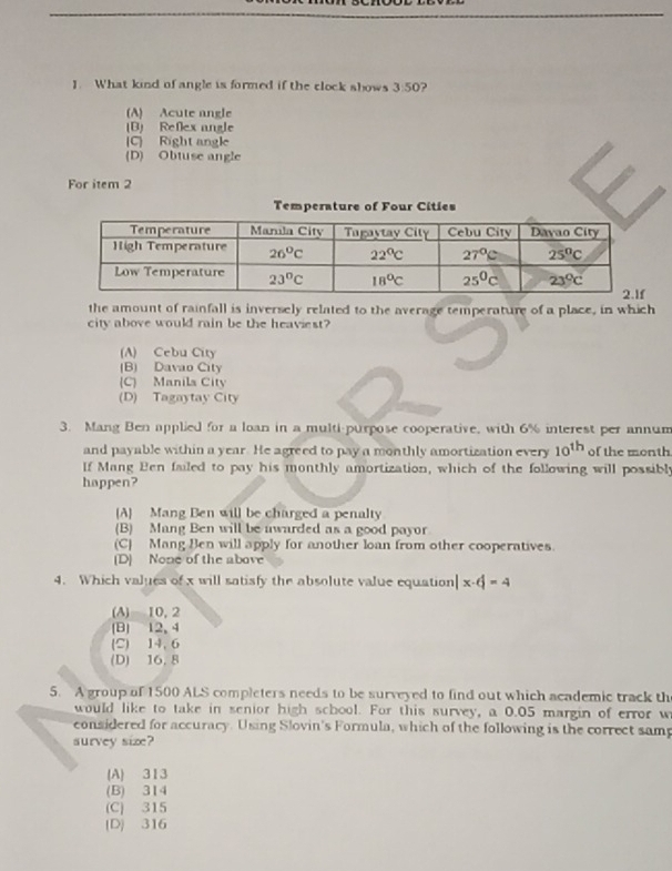 What kind of angle is formed if the clock shows 3:50 ?
(A) Acute angle
B) Reflex angle
(C) Right angle
(D) Obtuse angle
For item 2
Temperature of Four Cities
the amount of rainfall is inversely related to the average temperature of a place, in which
city above would rain be the heaviest?
(A) Cebu City
(B) Davao City
(C) Manila City
(D) Tagaytay City
3. Mang Ben applied for a loan in a multi-purpose cooperative, with 6% interest per annum
and payable within a year. He agreed to pay a monthly amortization every 10^(th) of the month
If Mang Ben failed to pay his monthly amortization, which of the following will possibly
happen?
[A Mang Ben will be charged a penalty
(B) Mang Ben will be awarded as a good payor
(C) Mang Ben will apply for another loan from other cooperatives.
(D) None of the above
4. Which values of x will satisfy the absolute value equation] x-6=4
(A) 10, 2
(B) 12, 4
(C) 14, 6
(D) 16, 8
5. A group of 1500 ALS completers needs to be surveyed to find out which academic track th
would like to take in senior high school. For this survey, a 0.05 margin of error w
considered for accuracy. Using Slovin's Formula, which of the following is the correct samp
survey size?
(A) 313
(B) 314
(C) 315
(D) 316