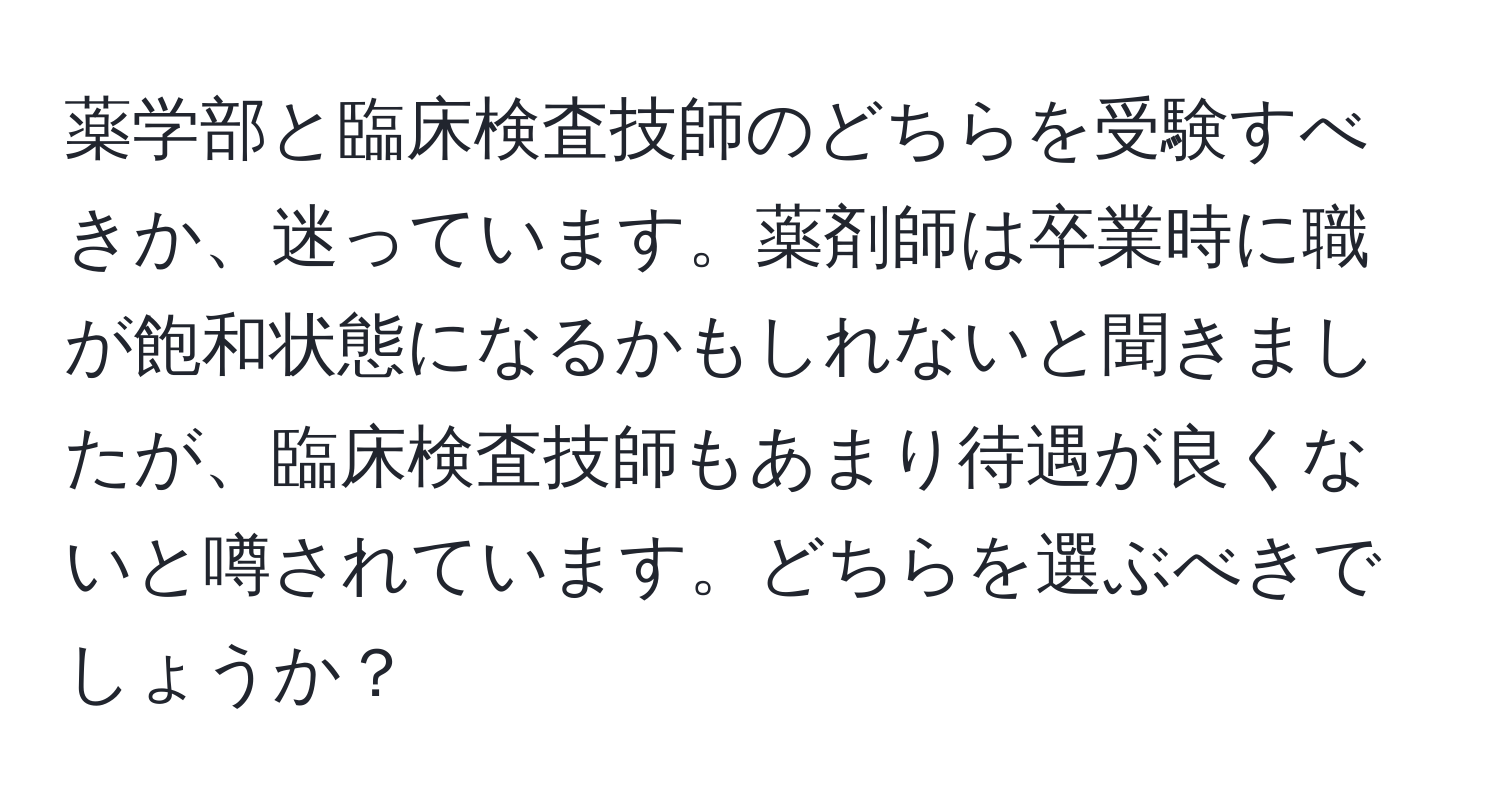 薬学部と臨床検査技師のどちらを受験すべきか、迷っています。薬剤師は卒業時に職が飽和状態になるかもしれないと聞きましたが、臨床検査技師もあまり待遇が良くないと噂されています。どちらを選ぶべきでしょうか？