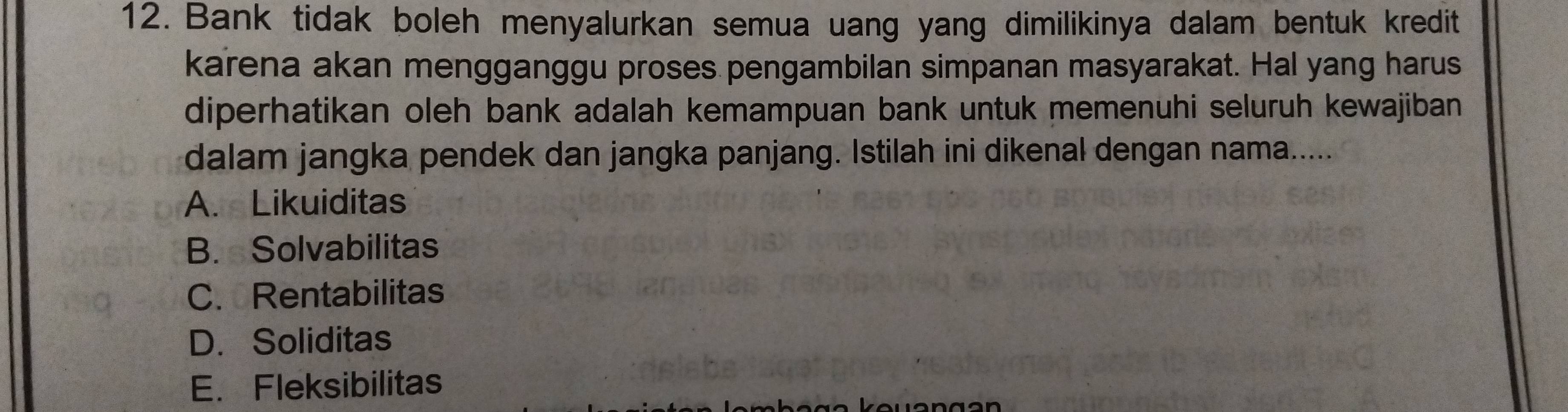 Bank tidak boleh menyalurkan semua uang yang dimilikinya dalam bentuk kredit
karena akan mengganggu proses pengambilan simpanan masyarakat. Hal yang harus
diperhatikan oleh bank adalah kemampuan bank untuk memenuhi seluruh kewajiban 
dalam jangka pendek dan jangka panjang. Istilah ini dikenal dengan nama.....
A. Likuiditas
B. Solvabilitas
C. Rentabilitas
D. Soliditas
E. Fleksibilitas