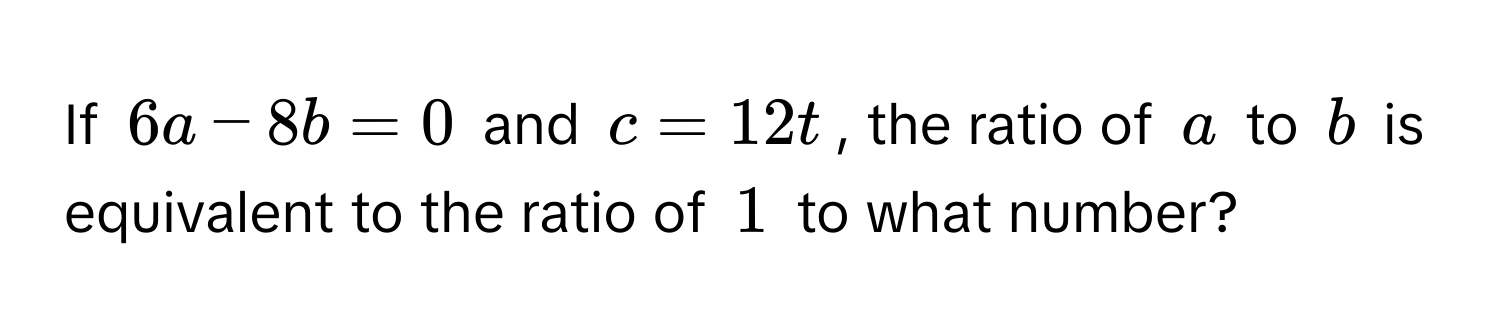 If $6a - 8b = 0$ and $c = 12t$, the ratio of $a$ to $b$ is equivalent to the ratio of $1$ to what number?