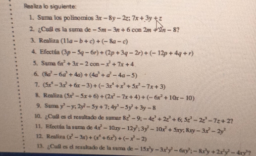 Realiza lo siguiente:
1. Suma los polinomios 3x-8y-2z;7x+3y+z
2. ¿Cuál es la suma de -5m-3n+6con2m+2n-8 ?
3. Realiza (11a-b+c)+(-8a-c)
4. Efectúa (3p-5q-6r)+(2p+3q-2r)+(-12p+4q+r)
5. Suma 6x^2+3x-2con-x^2+7x+4
6. (8a^2-6a^3+4a)+(4a^3+a^2-4a-5)
7. (5x^4-3x^2+6x-3)+(-3x^4+x^3+5x^2-7x+3)
8. Realiza (5x^2-5x+6)+(2x^2-7x+4)+(-6x^2+10x-10)
9. Suma y^3-y;2y^2-5y+7;4y^3-5y^2+3y-8
10. ¿Cuál es el resultado de sumar 8z^3-9;-4z^3+2z^2+6;5z^2-2z^3-7z+2 1
11. Efectúa la suma de 4x^2-10xy-12y^2;3y^2-10x^2+5xy;8xy-3x^2-2y^2
12. Realiza (x^5-3x)+(x^4+6x^2)+(-x^3-2)
13. ¿Cuíl es el resultado de la suma de -15x^3y-3x^2y^2-6xy^3;-8x^3y+2x^2y^2-4xy^3 9