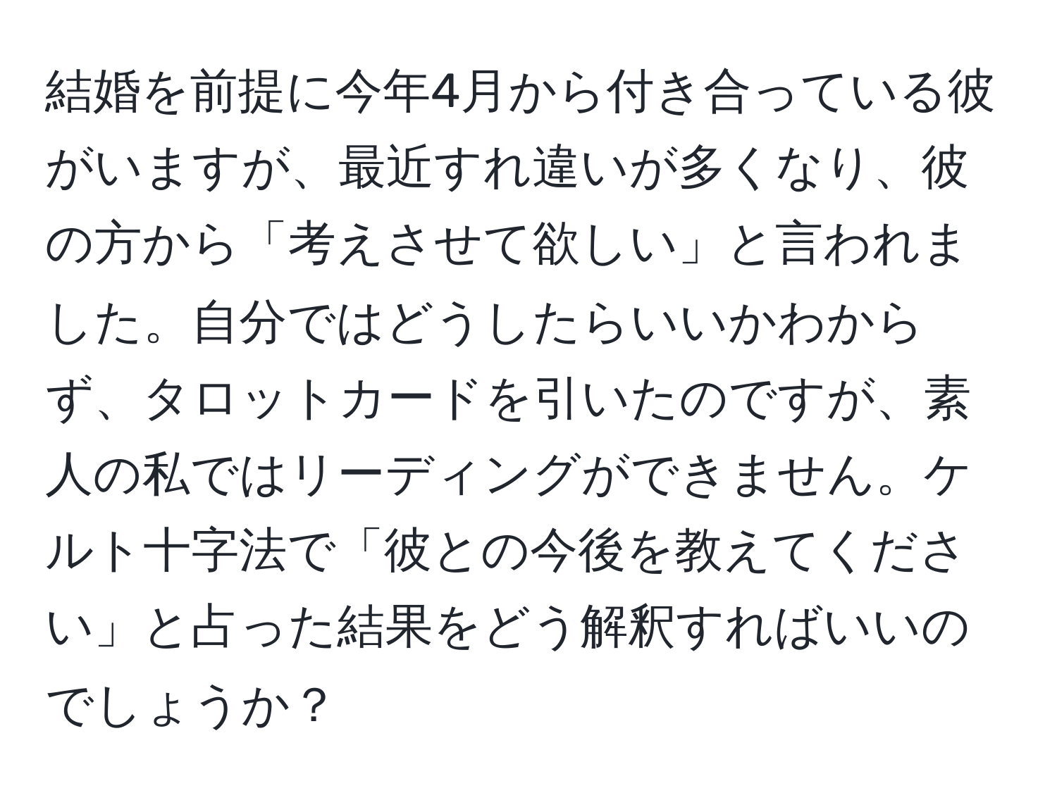 結婚を前提に今年4月から付き合っている彼がいますが、最近すれ違いが多くなり、彼の方から「考えさせて欲しい」と言われました。自分ではどうしたらいいかわからず、タロットカードを引いたのですが、素人の私ではリーディングができません。ケルト十字法で「彼との今後を教えてください」と占った結果をどう解釈すればいいのでしょうか？