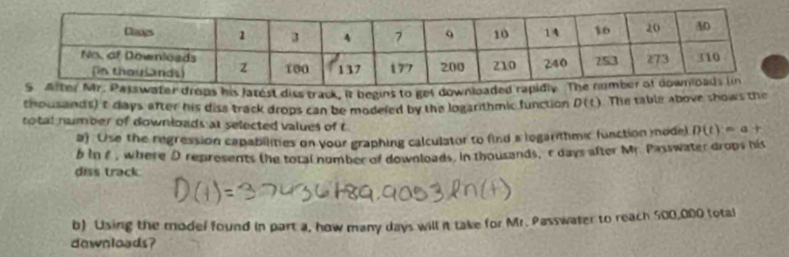 thousands) t days after his diss track drops can be modeled by the logarithmic function D(t) The table above shows the 
rotal nmber of downloads at selected values of t
a). Use the regression capabilities on your graphing calculator to find a logarithmic function model D(t)=a+
b in f , where D represents the total number of downloads, in thousands, r days after Mr. Passwater drops his 
diss track. 
b) Using the model found in part a, how many days will it take for Mr. Passwater to reach 500,000 total 
dewnloads?